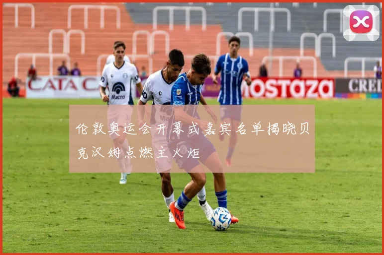 伦敦奥运会开幕式嘉宾名单揭晓贝克汉姆点燃主火炬