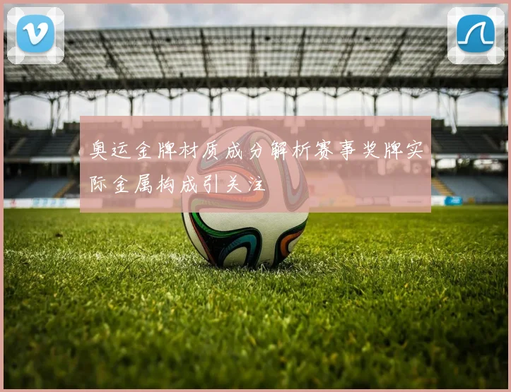 奥运金牌材质成分解析赛事奖牌实际金属构成引关注