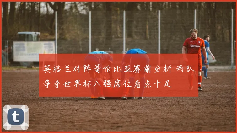 英格兰对阵哥伦比亚赛前分析 两队争夺世界杯八强席位看点十足