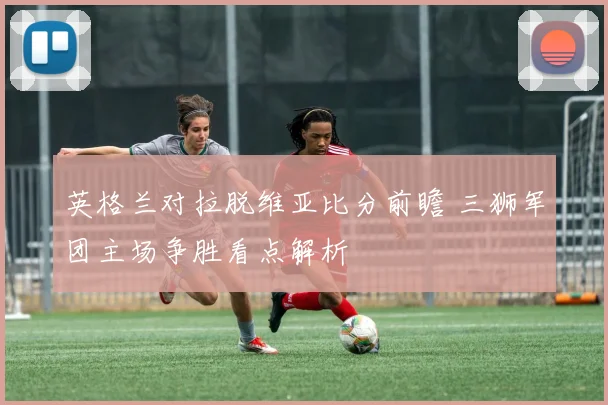 英格兰对拉脱维亚比分前瞻 三狮军团主场争胜看点解析