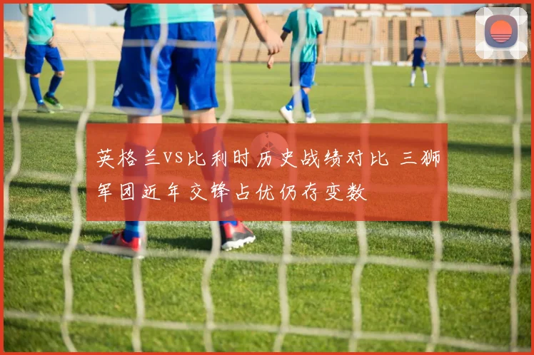 英格兰vs比利时历史战绩对比 三狮军团近年交锋占优仍存变数