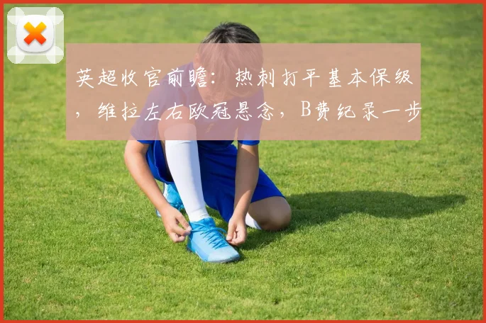 英超收官前瞻：热刺打平基本保级，维拉左右欧冠悬念，B费纪录一步之遥