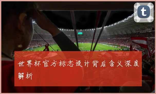 世界杯官方标志设计背后含义深度解析