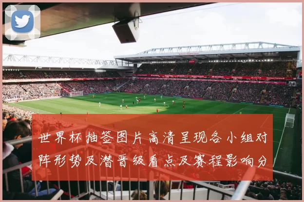 世界杯抽签图片高清呈现各小组对阵形势及潜晋级看点及赛程影响分析