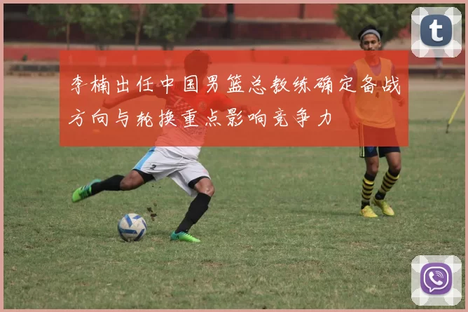 李楠出任中国男篮总教练确定备战方向与轮换重点影响竞争力