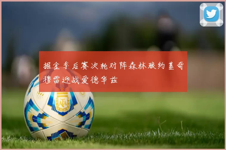 掘金季后赛次轮对阵森林狼约基奇穆雷迎战爱德华兹