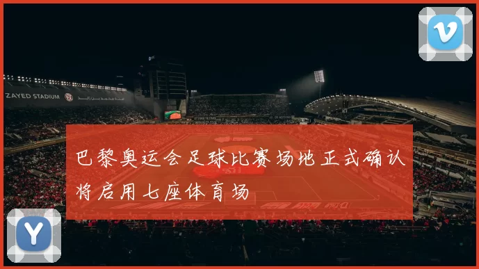 巴黎奥运会足球比赛场地正式确认将启用七座体育场