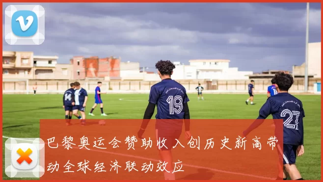 巴黎奥运会赞助收入创历史新高带动全球经济联动效应