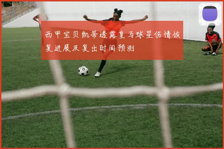 西甲宝贝凯蒂透露皇马球星伤情恢复进展及复出时间预测