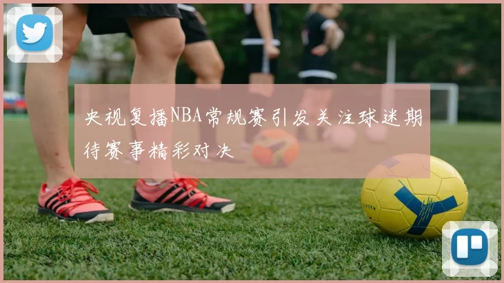 央视复播NBA常规赛引发关注球迷期待赛事精彩对决