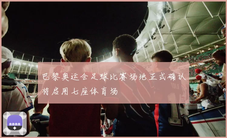 巴黎奥运会足球比赛场地正式确认将启用七座体育场