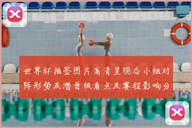 世界杯抽签图片高清呈现各小组对阵形势及潜晋级看点及赛程影响分析