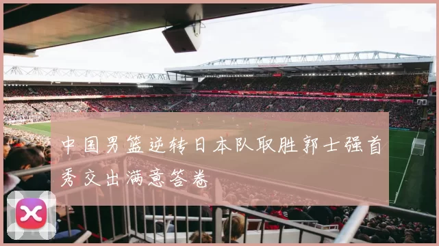 中国男篮逆转日本队取胜郭士强首秀交出满意答卷