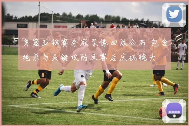 男篮亚锦赛夺冠录像回放公布 包含绝杀与关键攻防及赛后庆祝镜头