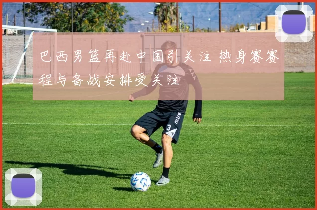 巴西男篮再赴中国引关注 热身赛赛程与备战安排受关注