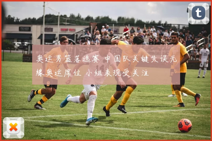 奥运男篮落选赛 中国队关键失误无缘奥运席位 小组表现受关注