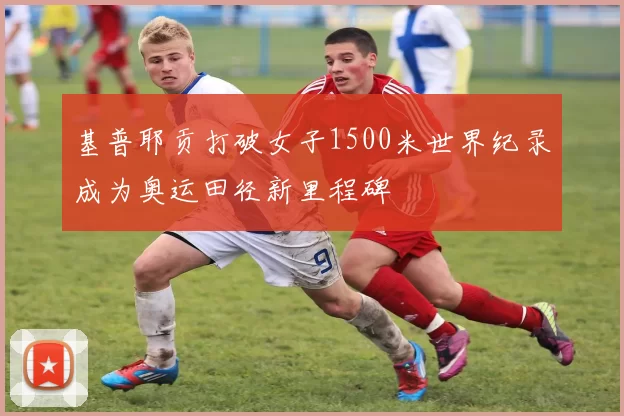 基普耶贡打破女子1500米世界纪录成为奥运田径新里程碑