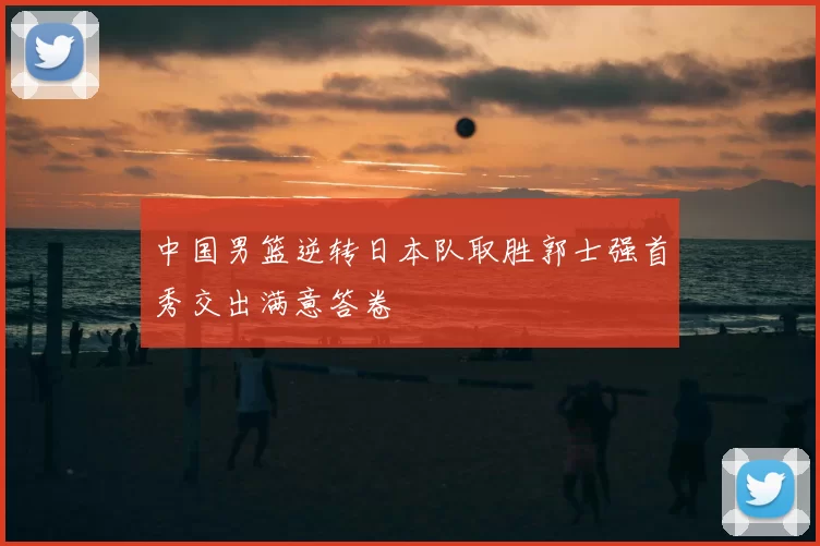 中国男篮逆转日本队取胜郭士强首秀交出满意答卷