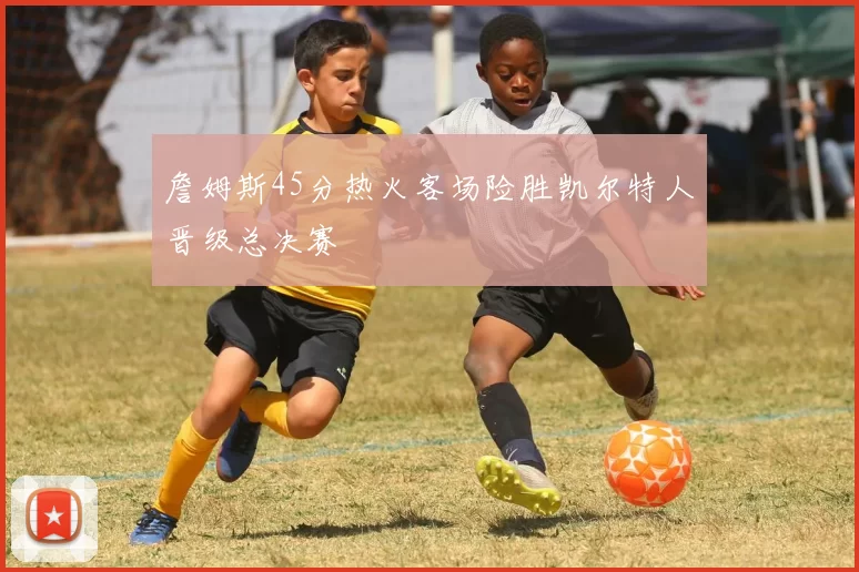 詹姆斯45分热火客场险胜凯尔特人晋级总决赛