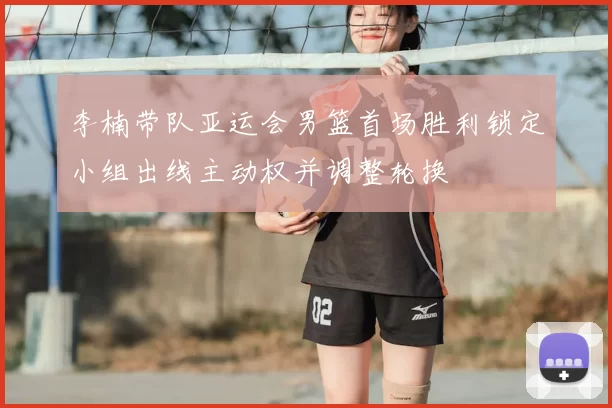 李楠带队亚运会男篮首场胜利锁定小组出线主动权并调整轮换