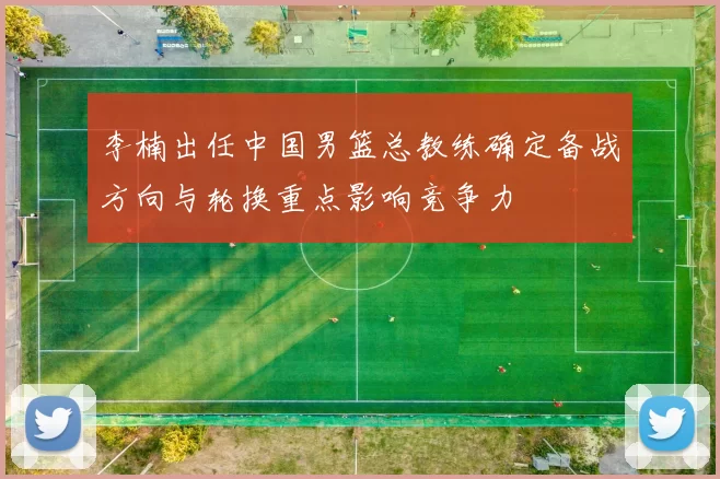 李楠出任中国男篮总教练确定备战方向与轮换重点影响竞争力