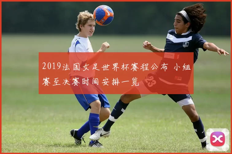 2019法国女足世界杯赛程公布 小组赛至决赛时间安排一览