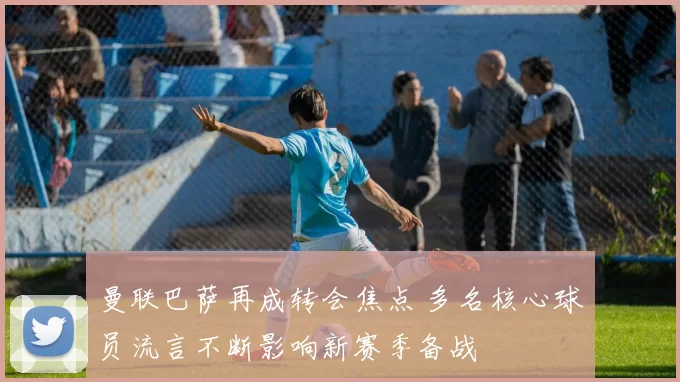 曼联巴萨再成转会焦点 多名核心球员流言不断影响新赛季备战