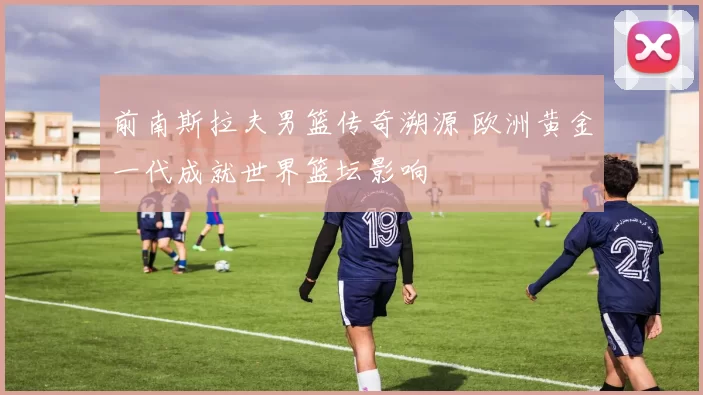 前南斯拉夫男篮传奇溯源 欧洲黄金一代成就世界篮坛影响