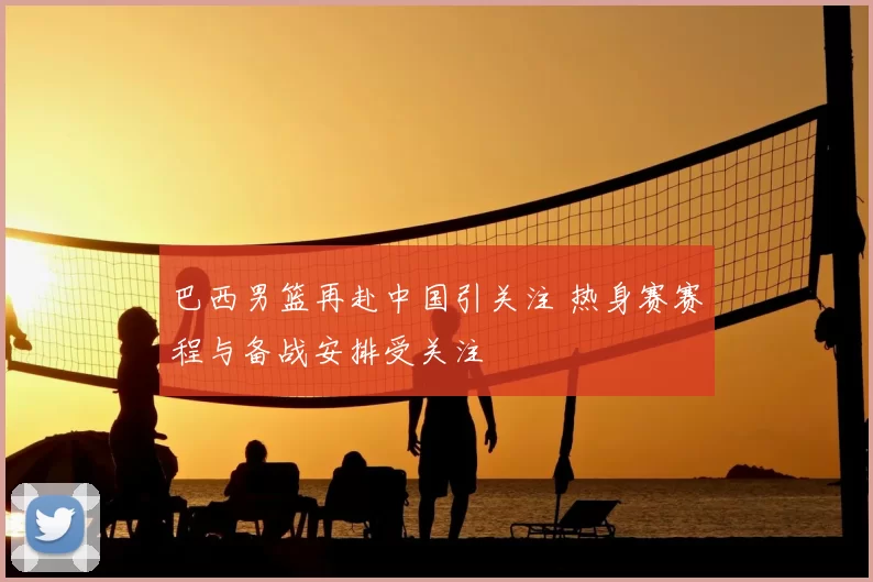 巴西男篮再赴中国引关注 热身赛赛程与备战安排受关注