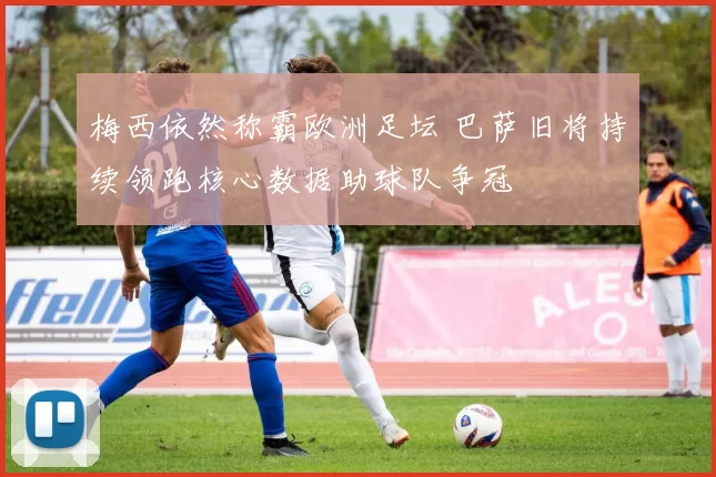 梅西依然称霸欧洲足坛 巴萨旧将持续领跑核心数据助球队争冠