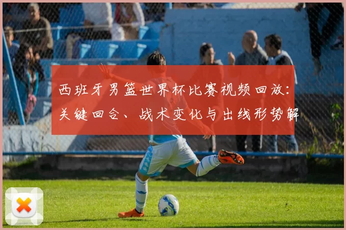 西班牙男篮世界杯比赛视频回放：关键回合、战术变化与出线形势解读
