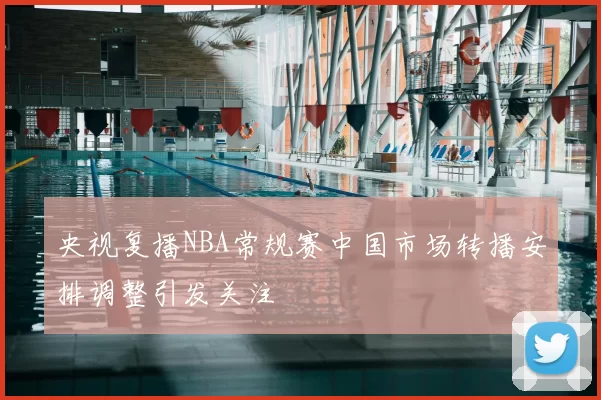 央视复播NBA常规赛中国市场转播安排调整引发关注