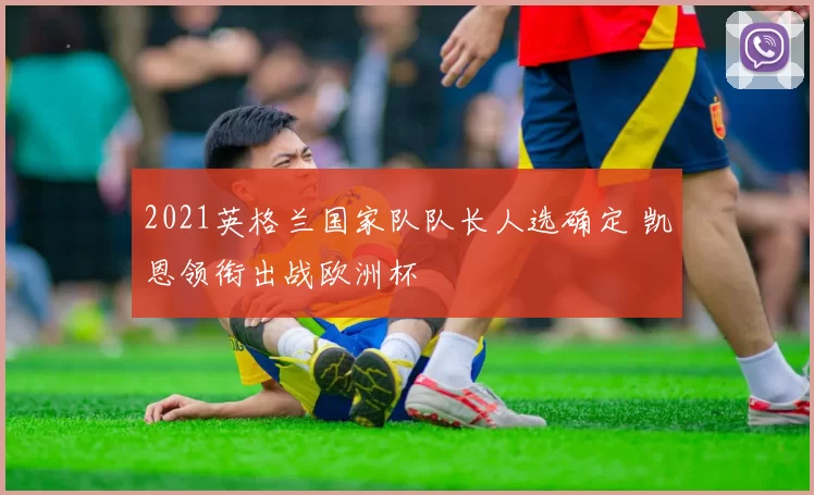 2021英格兰国家队队长人选确定 凯恩领衔出战欧洲杯