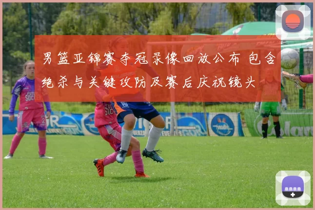 男篮亚锦赛夺冠录像回放公布 包含绝杀与关键攻防及赛后庆祝镜头