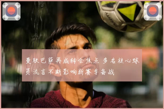 曼联巴萨再成转会焦点 多名核心球员流言不断影响新赛季备战