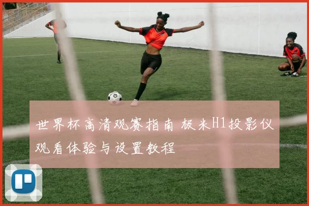 世界杯高清观赛指南 极米H1投影仪观看体验与设置教程