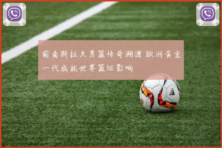 前南斯拉夫男篮传奇溯源 欧洲黄金一代成就世界篮坛影响