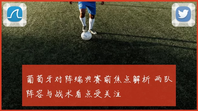 葡萄牙对阵瑞典赛前焦点解析 两队阵容与战术看点受关注