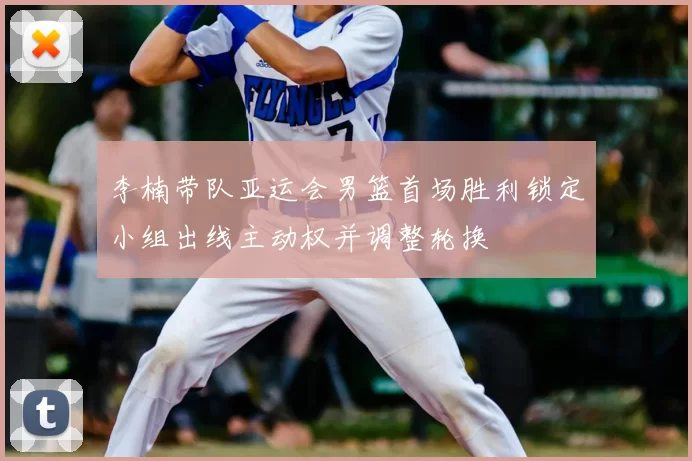 李楠带队亚运会男篮首场胜利锁定小组出线主动权并调整轮换